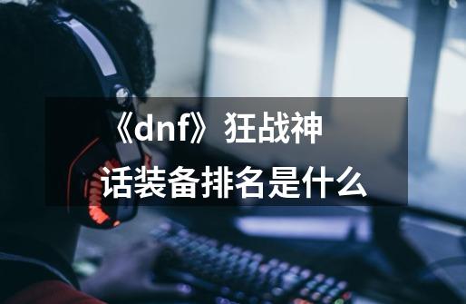 《dnf》狂战神话装备排名是什么-第1张-游戏资讯-龙启科技