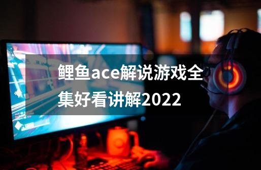 鲤鱼ace解说游戏全集好看讲解2022-第1张-游戏资讯-龙启科技