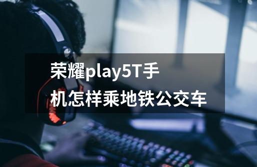 荣耀play5T手机怎样乘地铁公交车-第1张-游戏资讯-龙启科技