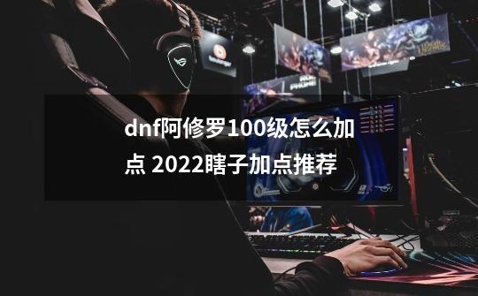 dnf阿修罗100级怎么加点 2022瞎子加点推荐-第1张-游戏资讯-龙启科技