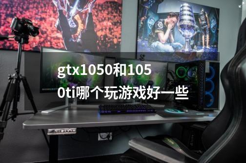 gtx1050和1050ti哪个玩游戏好一些-第1张-游戏资讯-龙启科技