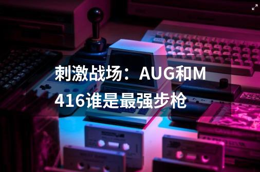 刺激战场：AUG和M416谁是最强步枪-第1张-游戏资讯-龙启科技