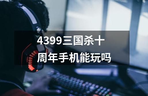 4399三国杀十周年手机能玩吗-第1张-游戏资讯-龙启科技