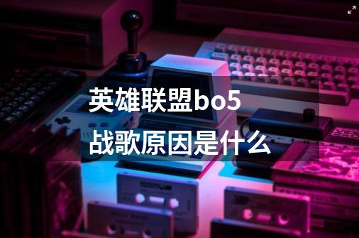 英雄联盟bo5战歌原因是什么-第1张-游戏资讯-龙启科技