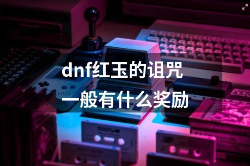 dnf红玉的诅咒一般有什么奖励-第1张-游戏资讯-龙启科技