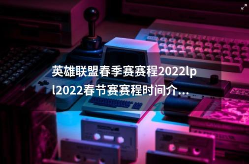 英雄联盟春季赛赛程2022lpl2022春节赛赛程时间介绍,英雄联盟2024春季赛-第1张-游戏资讯-龙启科技