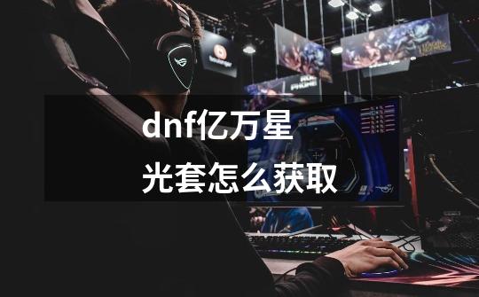 dnf亿万星光套怎么获取-第1张-游戏资讯-龙启科技