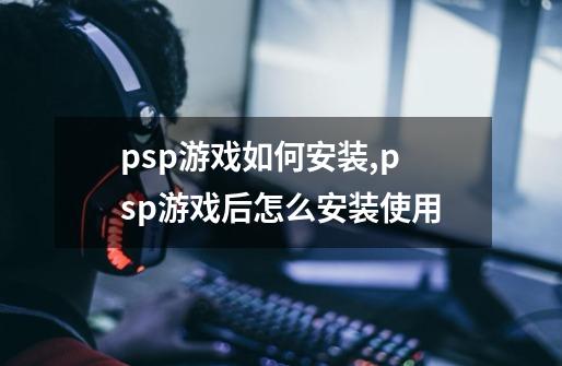 psp游戏如何安装,psp游戏后怎么安装使用-第1张-游戏资讯-龙启科技