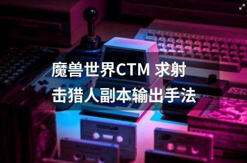 魔兽世界CTM 求射击猎人副本输出手法-第1张-游戏资讯-龙启科技