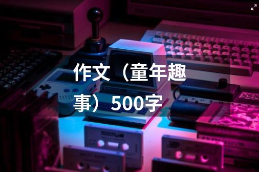 作文（童年趣事）500字-第1张-游戏资讯-龙启科技