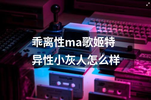 乖离性ma歌姬特异性小灰人怎么样-第1张-游戏资讯-龙启科技