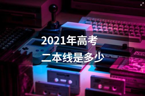 2021年高考二本线是多少-第1张-游戏资讯-龙启科技