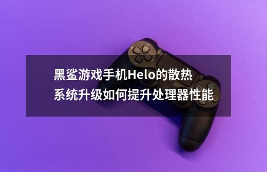 黑鲨游戏手机Helo的散热系统升级如何提升处理器性能-第1张-游戏资讯-龙启科技