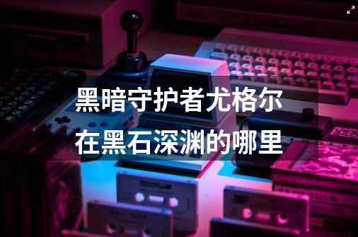 黑暗守护者尤格尔在黑石深渊的哪里-第1张-游戏资讯-龙启科技