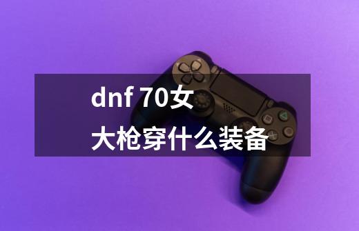 dnf 70女大枪穿什么装备-第1张-游戏资讯-龙启科技