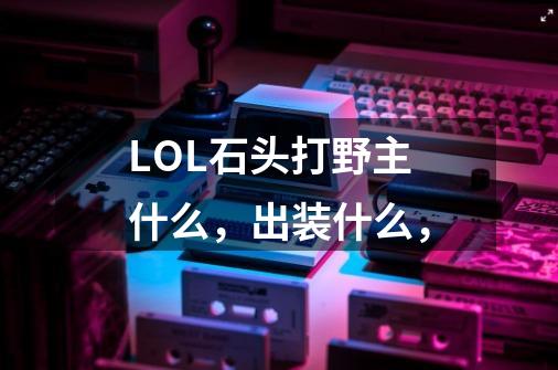 LOL石头打野主什么，出装什么，-第1张-游戏资讯-龙启科技