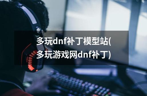 多玩dnf补丁模型站(多玩游戏网dnf补丁)-第1张-游戏资讯-龙启科技