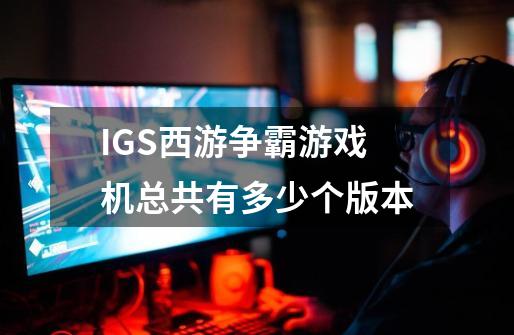 IGS西游争霸游戏机总共有多少个版本-第1张-游戏资讯-龙启科技