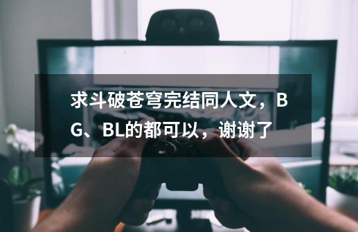 求斗破苍穹完结同人文，BG、BL的都可以，谢谢了-第1张-游戏资讯-龙启科技