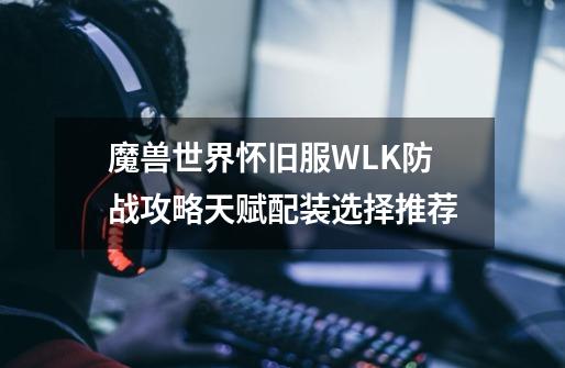 魔兽世界怀旧服WLK防战攻略天赋配装选择推荐-第1张-游戏资讯-龙启科技