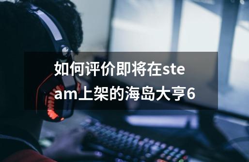 如何评价即将在steam上架的海岛大亨6-第1张-游戏资讯-龙启科技