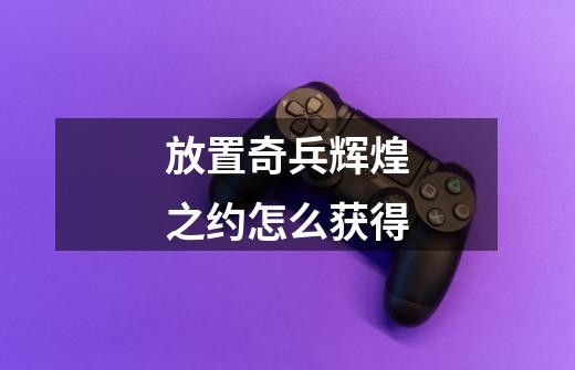 放置奇兵辉煌之约怎么获得-第1张-游戏资讯-龙启科技