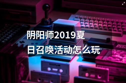 阴阳师2019夏日召唤活动怎么玩-第1张-游戏资讯-龙启科技