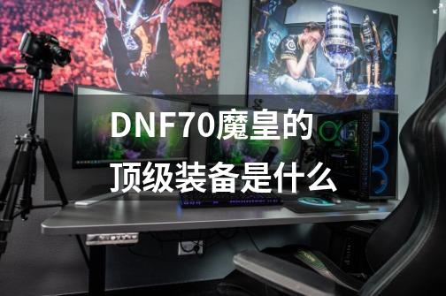 DNF70魔皇的顶级装备是什么-第1张-游戏资讯-龙启科技