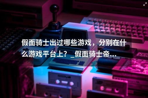 假面骑士出过哪些游戏，分别在什么游戏平台上？_假面骑士帝骑游戏id-第1张-游戏资讯-龙启科技