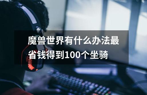 魔兽世界有什么办法最省钱得到100个坐骑-第1张-游戏资讯-龙启科技