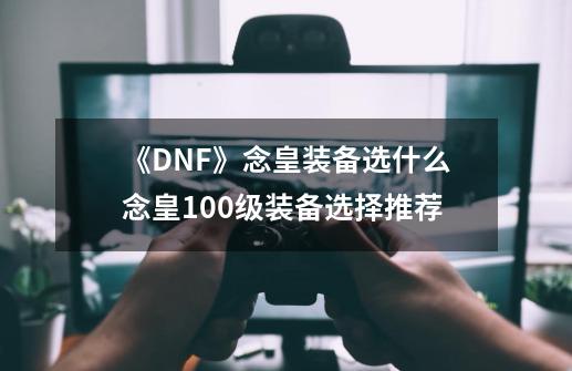 《DNF》念皇装备选什么念皇100级装备选择推荐-第1张-游戏资讯-龙启科技