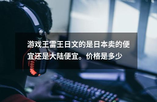 游戏王雷王日文的是日本卖的便宜还是大陆便宜。价格是多少-第1张-游戏资讯-龙启科技