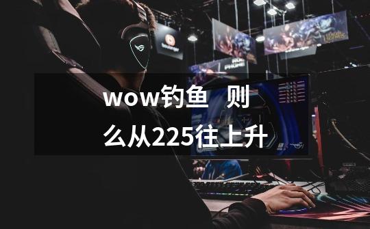 wow钓鱼   则么从225往上升-第1张-游戏资讯-龙启科技