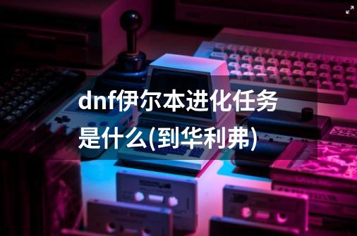 dnf伊尔本进化任务是什么(到华利弗)-第1张-游戏资讯-龙启科技