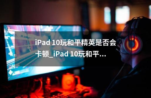 iPad 10玩和平精英是否会卡顿_iPad 10玩和平精英会卡吗-第1张-游戏资讯-龙启科技