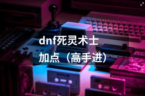 dnf死灵术士加点（高手进）-第1张-游戏资讯-龙启科技