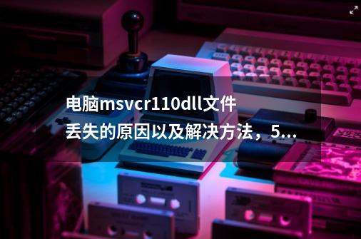 电脑msvcr110.dll文件丢失的原因以及解决方法，5个方法快速修复msvcr110.dll-第1张-游戏资讯-龙启科技