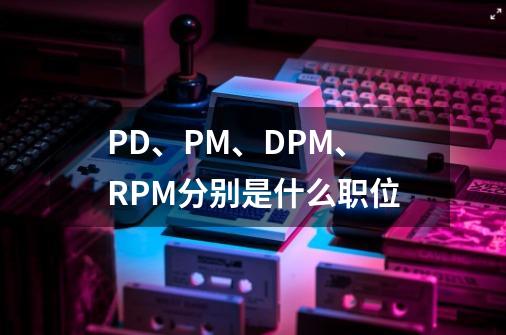 PD、PM、DPM、RPM分别是什么职位-第1张-游戏资讯-龙启科技