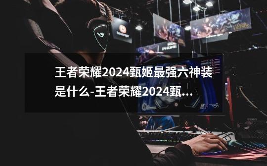 王者荣耀2024甄姬最强六神装是什么-王者荣耀2024甄姬最强六神装出装顺序推荐-第1张-游戏资讯-龙启科技