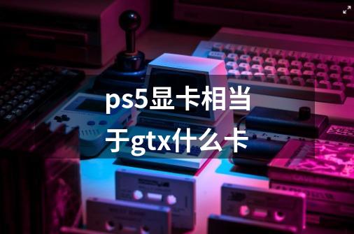 ps5显卡相当于gtx什么卡-第1张-游戏资讯-龙启科技