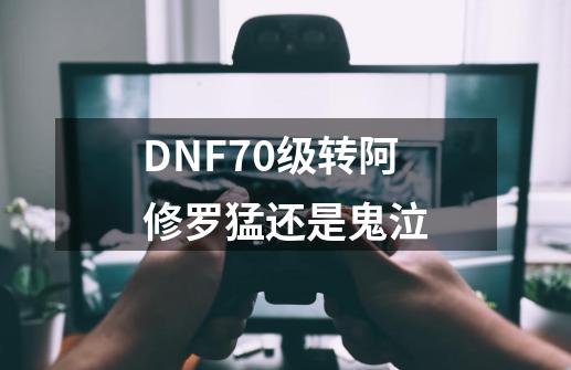 DNF70级转阿修罗猛还是鬼泣-第1张-游戏资讯-龙启科技