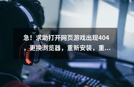 急！求助打开网页游戏出现404，更换浏览器，重新安装，重启电脑，清理历史记录都试过了没有用！-第1张-游戏资讯-龙启科技