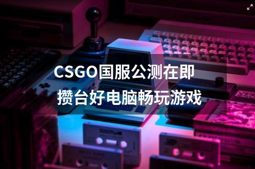 CSGO国服公测在即 攒台好电脑畅玩游戏-第1张-游戏资讯-龙启科技