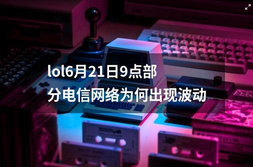 lol6月21日9点部分电信网络为何出现波动-第1张-游戏资讯-龙启科技