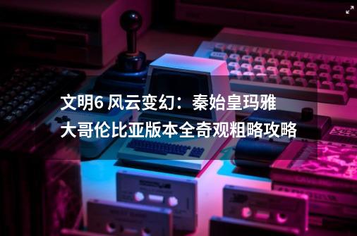 文明6 风云变幻：秦始皇玛雅大哥伦比亚版本全奇观粗略攻略-第1张-游戏资讯-龙启科技