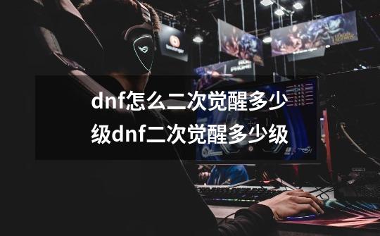 dnf怎么二次觉醒多少级dnf二次觉醒多少级-第1张-游戏资讯-龙启科技