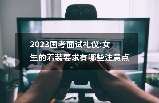 2023国考面试礼仪:女生的着装要求有哪些注意点-第1张-游戏资讯-龙启科技