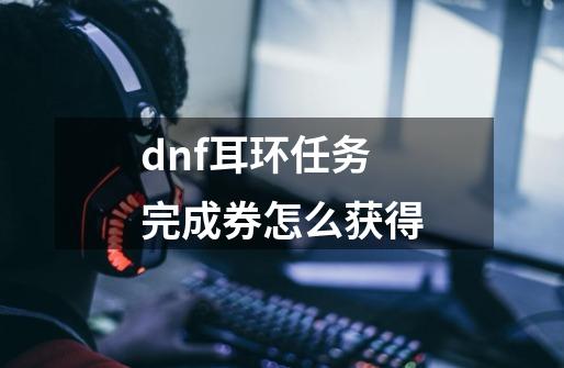 dnf耳环任务完成券怎么获得-第1张-游戏资讯-龙启科技