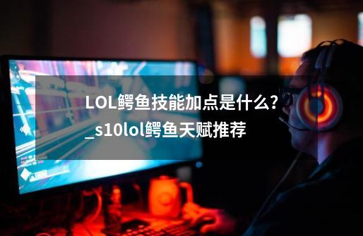 LOL鳄鱼技能加点是什么？_s10lol鳄鱼天赋推荐-第1张-游戏资讯-龙启科技