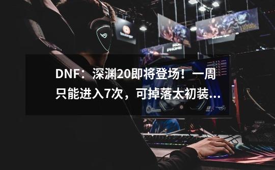 DNF：深渊2.0即将登场！一周只能进入7次，可掉落太初装备-第1张-游戏资讯-龙启科技